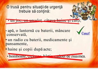 7/16/2019 Focul Prieten Sau Dusman
O trusă pentru situaţiide urgenţă
trebuie să conţină:
• un joc, un ursuleţ, câteva haine şi cărţi;
• apă, o lanternă cu baterii, mâncare
conservată,
• un radio cu baterii, medicamente şi
pansamente,
• haine şi copii după acte;
• bomboane, creioane, hârtie, cadoul de ziuamea.
 