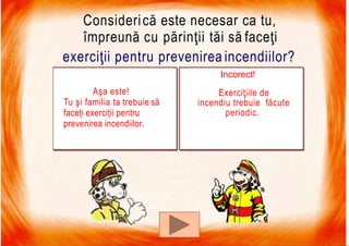 7/16/2019 Focul Prieten Sau Dusman
Considerică este necesar ca tu,
împreună cu părinţii tăi să faceţi
exerciţii pentru prevenirea incendiilor?
Incorect!
Exerciţiile de
incendiu trebuie făcute
periodic.
Aşa este!
Tu şi familia ta trebuie să
faceți exerciții pentru
prevenirea incendiilor.
 
