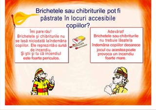 7/16/2019 Focul Prieten Sau Dusman
Brichetele sau chibriturile pot fi
păstrate în locuri accesibile
copiilor?
Adevărat!
Brichetele sau chibriturile
nu trebuie lăsatela
îndemâna copiilor deoarece
jocul cu acesteapoate
provoca un incendiu
foarte mare.
Îmi pare rău!
Brichetele şi chibriturile nu
se lasă niciodată laîndemâna
copiilor. Ele reprezintă o sursă
de incendiu.
Şi ştii şi tu că incendiul
este foarte periculos.
 