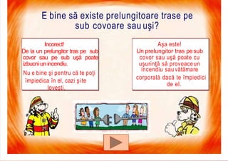 7/16/2019 Focul Prieten Sau Dusman
E bine să existe prelungitoare trase pe
sub covoare sau uşi?
Aşa este!
Un prelungitor tras pesub
covor sau uşă poate cu
uşurinţă să provoaceun
incendiu sau vătămare
corporală dacă te împiedici
de el.
Incorect!
De la un prelungitor tras pe sub
covor sau pe sub uşă poate
izbucni un incendiu.
Nu e bine şi pentru că te poţi
împiedica în el, cazi şi te
loveşti.
 