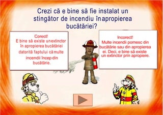 7/16/2019 Focul Prieten Sau Dusman
Crezi că e bine să fie instalat un
stingător de incendiu înapropierea
bucătăriei?
Corect!
E bine să existe unextinctor
în apropierea bucătăriei
datorită faptului cămulte
incendii încep din
bucătărie.
Incorect!
Multe incendii pornesc din
bucătărie sau din apropierea
ei. Deci, e bine să existe
un extinctor prin apropiere.
 