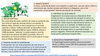 1. ORAȘELE BURETE
In China, cartierele de beton sunt impletite cu spatii verzi, care pot retine si filtra in
mod natural apa. Acelasi concept este folosit si in Singapore, care a fost
supranumit „orașul gradină” datorita abundenței de verdeață.
2. PĂDURI VERTICALE
Din cauza lipsei de spatiu, oamenii din orașe au cautat de cele
mai multe ori spatii pe verticala pentru a se extinde. În
Milano, Italia, arhitecții au facut același lucru în privința
copacilor, creând o “pădure verticală” pe doua blocuri turn
rezidențiale. Adăpostind 800 de copaci, 4500 de arbusti si
15000 de plante, “pădurea” ar putea acoperi o zonă de
marimea a trei terenuri de fotbal si jumatate, daca ar fi
plantată la sol. Proiecte similare sunt in construcție și in orașe
precum Elveția, Olanda si China.
3. CARTIERUL DE 20 DE MINUTE
Imaginează-ți că ai putea avea la o distanță de 20 de
minute de mers cu mijloacele de transport în comun, cu
bicicleta sau pe jos, tot ce ai nevoie pentru o viață fericită
si sanatoasă. Unele orașe fac deja demersuri pentru a
transforma acest vis in realitate, iar Melbourne este
deschizător de drumuri în acest sens – orașul vrea ca
locuitorii săi să ajungă mereu cu ușurință la locații
precum magazine, instituții din domeniul educației sau
locații pentru petrecerea timpului liber.
https://www.weforum.org/agenda/2020/09/cities-sustainability-innovation-global-goals/
5. BICICLETE ȘI TRANSPORT PUBLIC
În Copenhaga locuitorii preferă mersul pe bicicleta
decat cu masina, numai 29% dintre gospodarii avand o
masina in proprietate.
4. PANOURI SOLARE PE ACOPERIȘURI
În Amsterdam tot mai mulți proprietari de case încep să
instaleze panouri solare pe acoperișuri și își cultivș propriile
legume și fructe sau le achiziționează din piețele locale de
fermieri, care la rândul lor, aduc bani la economia locală.
 
