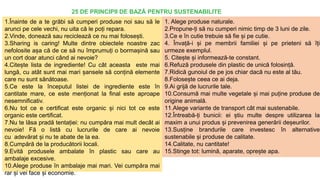1.Înainte de a te grăbi să cumperi produse noi sau să le
arunci pe cele vechi, nu uita că le poți repara.
2.Vinde, donează sau reciclează ce nu mai folosești.
3.Sharing is caring! Multe dintre obiectele noastre zac
nefolosite așa că de ce să nu împrumuți o bormașină sau
un cort doar atunci când ai nevoie?
4.Citește lista de ingrediente! Cu cât aceasta este mai
lungă, cu atât sunt mai mari șansele să conțină elemente
care nu sunt sănătoase.
5.Ce este la începutul listei de ingrediente este în
cantitate mare, ce este menționat la final este aproape
nesemnificativ.
6.Nu tot ce e certificat este organic și nici tot ce este
organic este certificat.
7.Nu te lăsa pradă tentației: nu cumpăra mai mult decât ai
nevoie! Fă o listă cu lucrurile de care ai nevoie
cu adevărat și nu te abate de la ea.
8.Cumpără de la producătorii locali.
9.Evită produsele ambalate în plastic sau care au
ambalaje excesive.
10.Alege produse în ambalaje mai mari. Vei cumpăra mai
rar și vei face și economie.
1. Alege produse naturale.
2.Propune-ți să nu cumperi nimic timp de 3 luni de zile.
3.Ce e în cutie trebuie să fie și pe cutie.
4. Învață-i și pe membrii familiei și pe prieteni să îți
urmeze exemplul.
5. Citește și informează-te constant.
6.Refuză produsele din plastic de unică folosință.
7.Ridică gunoiul de pe jos chiar dacă nu este al tău.
8.Folosește ceea ce ai deja.
9.Ai grijă de lucrurile tale.
10.Consumă mai multe vegetale și mai puține produse de
origine animală.
11.Alege variante de transport cât mai sustenabile.
12.Întreabă-ți bunicii: ei știu multe despre utilizarea la
maxim a unui produs și prevenirea generării deșeurilor.
13.Susține brandurile care investesc în alternative
sustenabile și produse de calitate.
14.Calitate, nu cantitate!
15.Stinge tot: lumină, aparate, oprește apa.
25 DE PRINCIPII DE BAZĂ PENTRU SUSTENABILITE
 