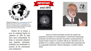 „Dacă se mențin tendințele actuale de creștere ale
populației mondiale, ale industrializării, contaminării ambientale,
producției de alimente și epuizării resurselor, această planetă va
atinge limitele creșterii în următorii 100 de ani. Rezultatul cel mai
probabil ar fi o scădere subită și incontrolabilă atât a populației cât
și a capacității industriale.” (Dennis Meadows - Limitele creșterii,
1972)
Clubul de la Roma este o organizație de tip bazin
gândirist (reuniune de creiere - think tank) și o
denumire simbolică pentru o organizație al cărei
scop este să supună atenției întregii lumi diverse
aspecte referitoare la viitorul planetei.
anul 1972
 