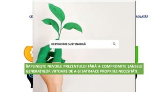AVEM NEVOIE DE RESURSE NATURALE PENTRU A NE ASIGURA PROSPERITATEA ȘI BUNĂSTAREA.
DAR UTILIZĂM RESURSELE NATURALE MULT MAI RAPID DECÂT POT FI ÎNLOCUITE.
OARE ACESTA REPREZINTĂ SINGURUL MOD DE DEZVOLTARE ȘI DE CREȘTERE ECONOMICĂ?
CE PUTEM FACE? EXISTĂ ALTERNATIVE LA CREȘTEREA ECONOMICĂ NECONTROLATĂ?
Răspunsul
este DA!!
DEZVOLTARE SUSTENABILĂ
ÎMPLINEȘTE NEVOILE PREZENTULUI FĂRĂ A COMPROMITE ȘANSELE
GENERAȚIILOR VIITOARE DE A-ȘI SATISFACE PROPRIILE NECESITĂȚI.
 