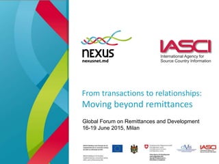 From transactions to relationships:
Moving beyond remittances
Global Forum on Remittances and Development
16-19 June 2015, Milan
 