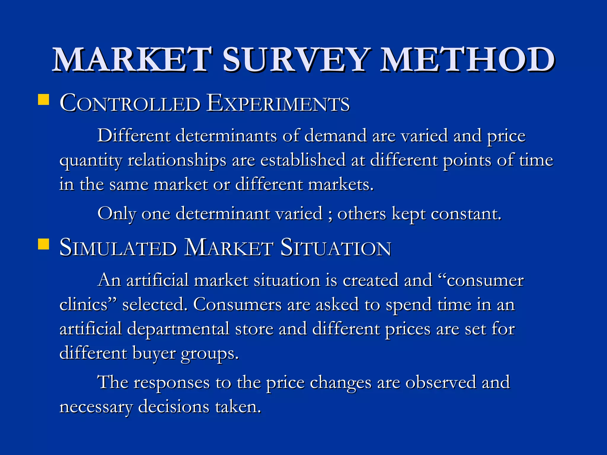 MARKET SURVEY METHOD C ONTROLLED  E XPERIMENTS Different determinants of demand are varied and price quantity relationships are established at different points of time in the same market or different markets. Only one determinant varied ; others kept constant. S IMULATED  M ARKET  S ITUATION An artificial market situation is created and “consumer clinics” selected. Consumers are asked to spend time in an artificial departmental store and different prices are set for different buyer groups. The responses to the price changes are observed and necessary decisions taken. 