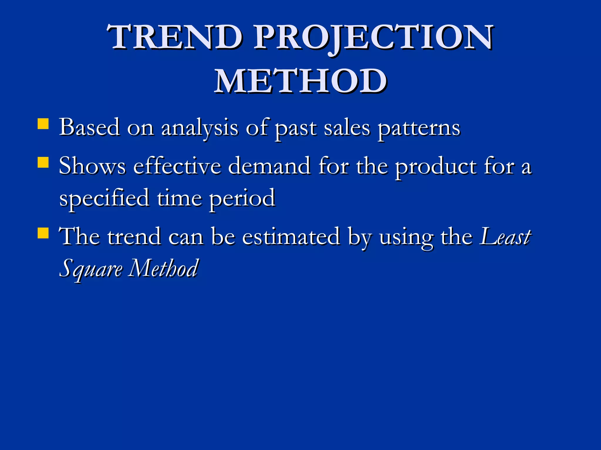 TREND PROJECTION METHOD Based on analysis of past sales patterns Shows effective demand for the product for a specified time period The trend can be estimated by using the  Least Square Method 