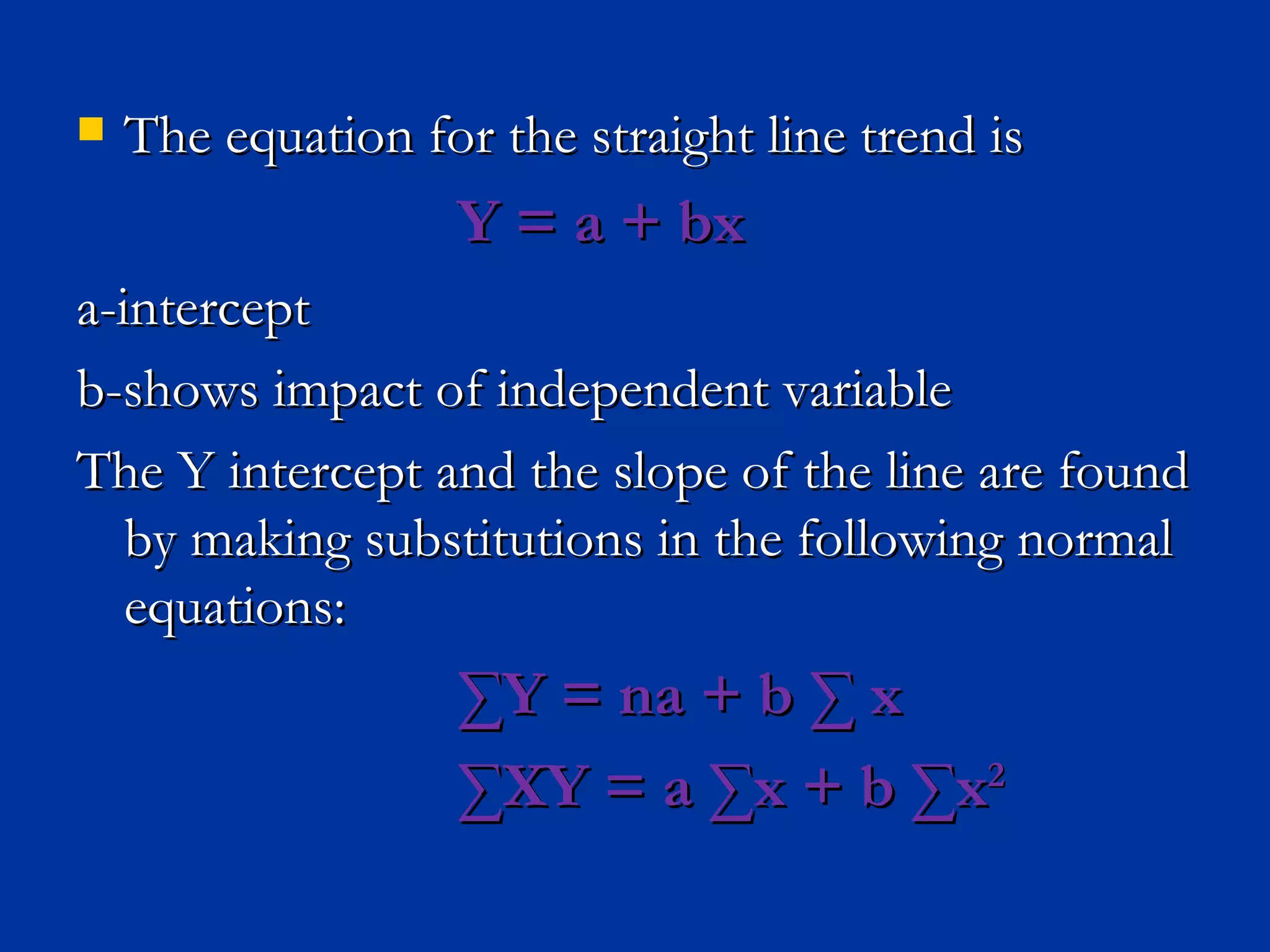 The equation for the straight line trend is  Y = a + bx a-intercept b-shows impact of independent variable The Y intercept and the slope of the line are found by making substitutions in the following normal equations: ∑ Y = na + b ∑ x ∑ XY = a ∑x + b ∑x 2 