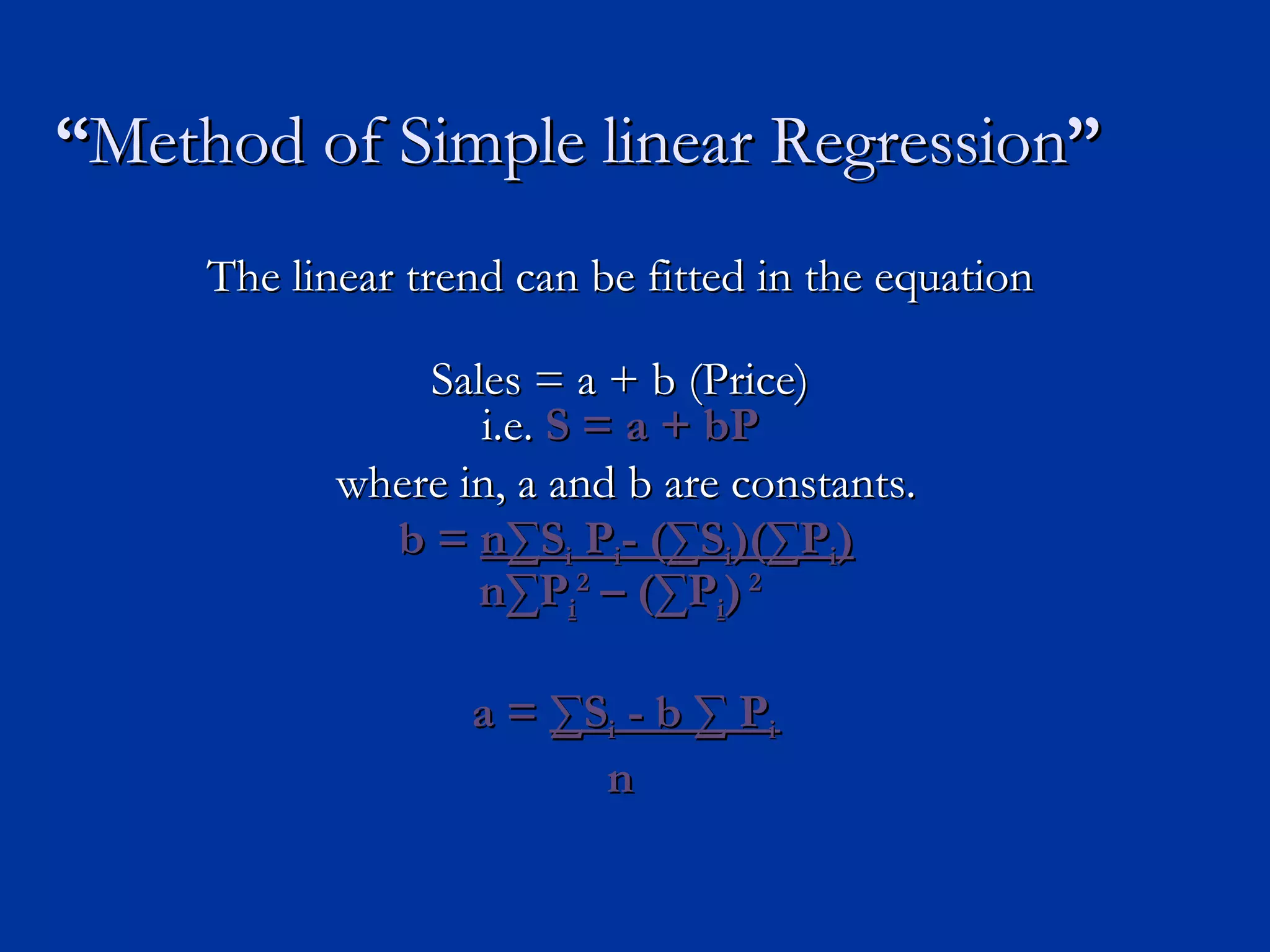 “ Method of Simple linear Regression ” The linear trend can be fitted in the equation Sales = a + b (Price) i.e.  S = a + bP where in, a and b are constants. b =  n ∑S i  P i - (∑S i )(∑P i ) n ∑P i 2  – (∑P i )  2 a =  ∑S i  - b ∑ P i n 