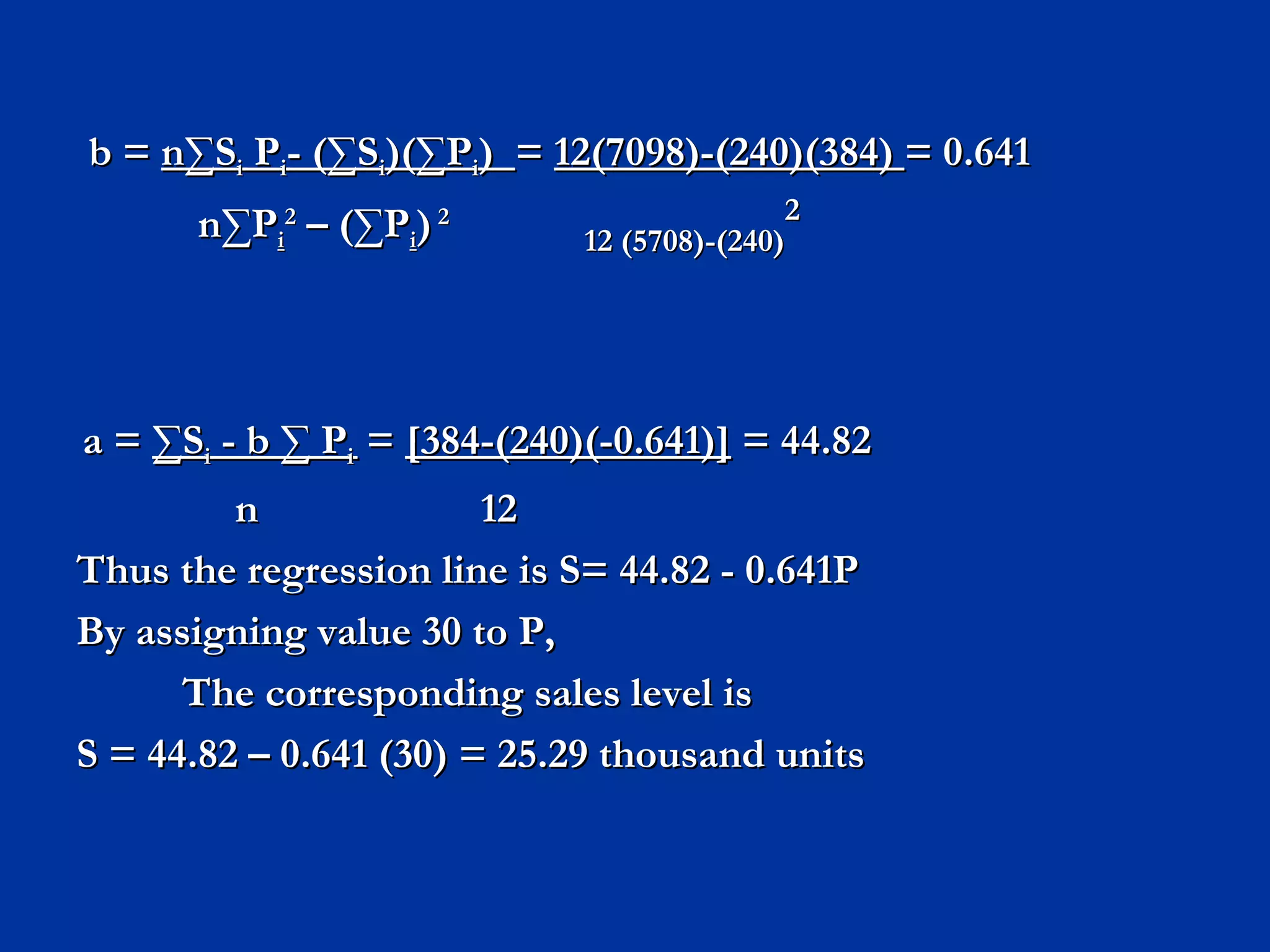 b =  n ∑S i  P i - (∑S i )(∑P i )  =  12(7098)-(240)(384)  = 0.641   n ∑P i 2  – (∑P i )  2  12 (5708)-(240) 2 a =  ∑S i  - b ∑ P i   =  [384-(240)(-0.641)]  = 44.82   n  12 Thus the regression line is S= 44.82 - 0.641P By assigning value 30 to P, The corresponding sales level is  S = 44.82 – 0.641 (30) = 25.29 thousand units 