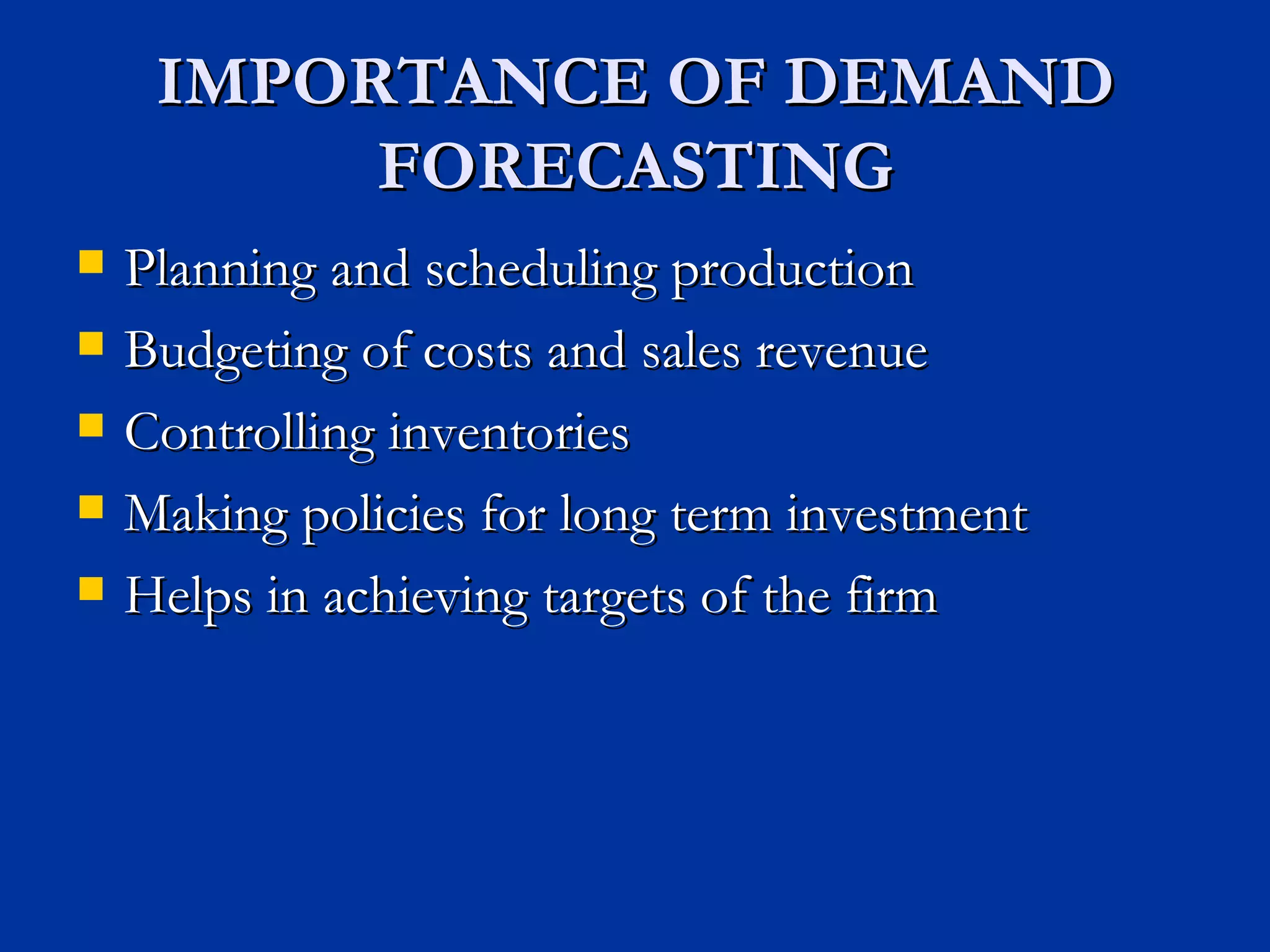 IMPORTANCE OF DEMAND FORECASTING Planning and scheduling production Budgeting of costs and sales revenue Controlling inventories Making policies for long term investment Helps in achieving targets of the firm 