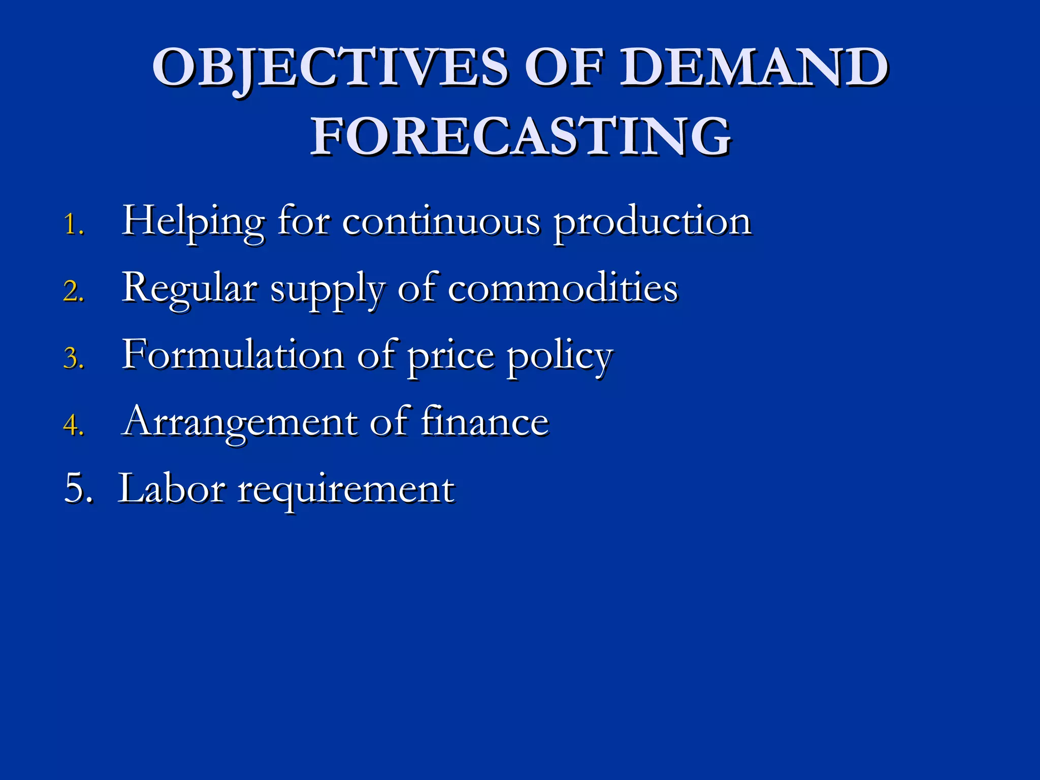 OBJECTIVES OF DEMAND FORECASTING Helping for continuous production Regular supply of commodities Formulation of price policy Arrangement of finance 5.  Labor requirement 