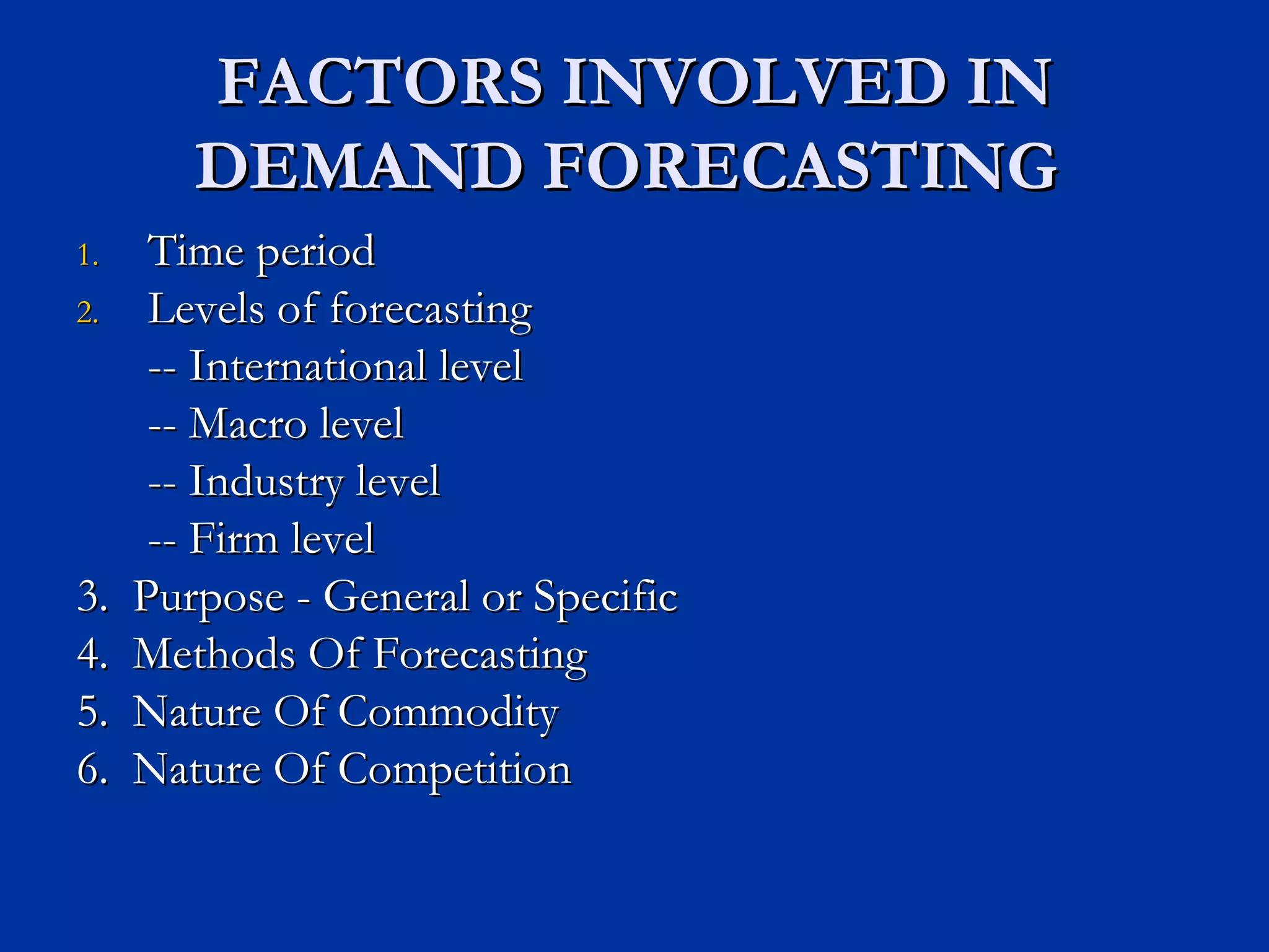 FACTORS INVOLVED IN DEMAND FORECASTING  Time period Levels of forecasting -- International level -- Macro level -- Industry level -- Firm level 3.  Purpose - General or Specific 4.  Methods Of Forecasting 5.  Nature Of Commodity 6.  Nature Of Competition 