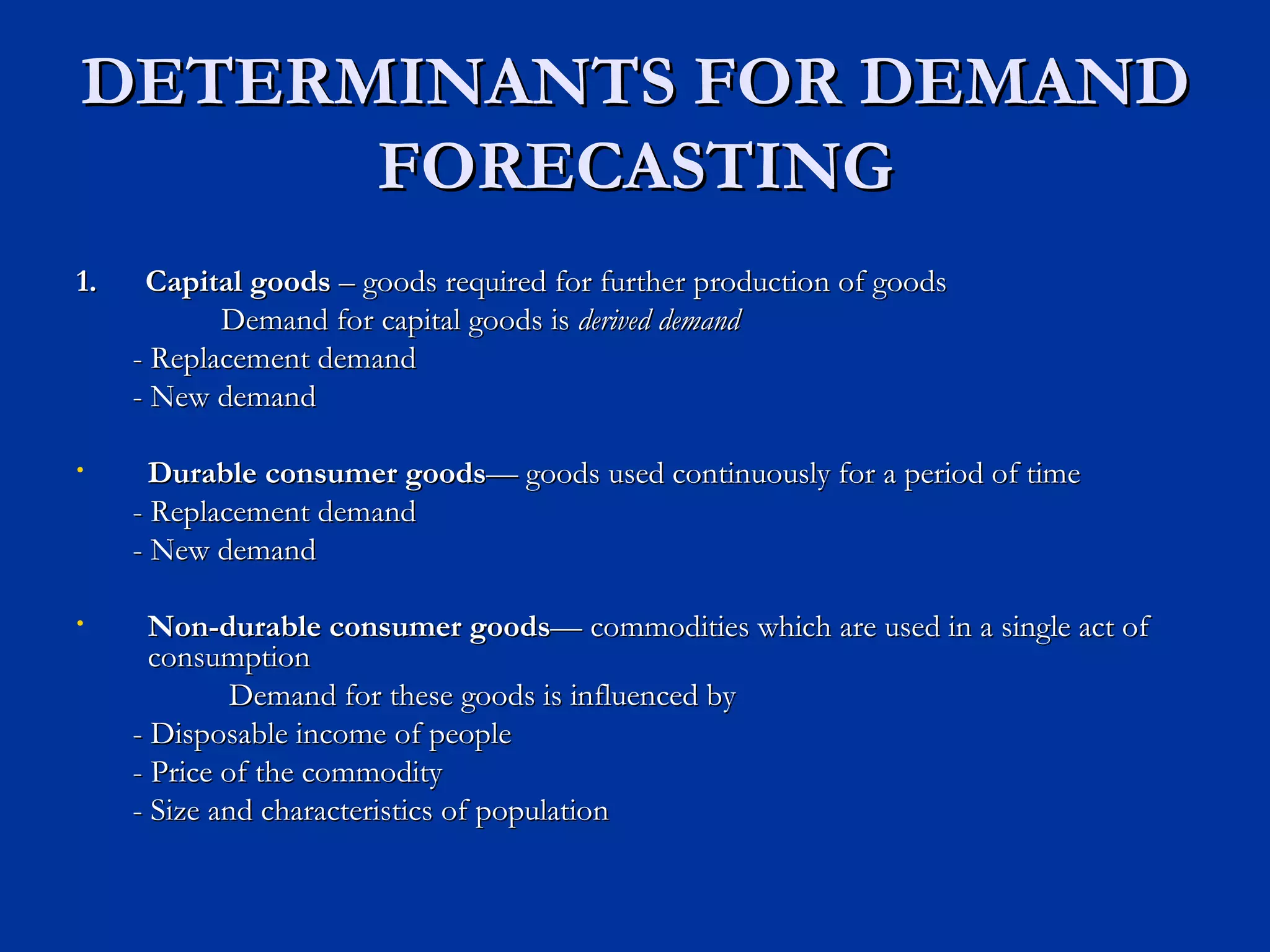 DETERMINANTS FOR DEMAND FORECASTING 1.  Capital goods  – goods required for further production of goods Demand for capital goods is  derived demand - Replacement demand - New demand Durable consumer goods — goods used continuously for a period of time - Replacement demand - New demand Non-durable consumer goods — commodities which are used in a single act of consumption Demand for these goods is influenced by - Disposable income of people - Price of the commodity - Size and characteristics of population  