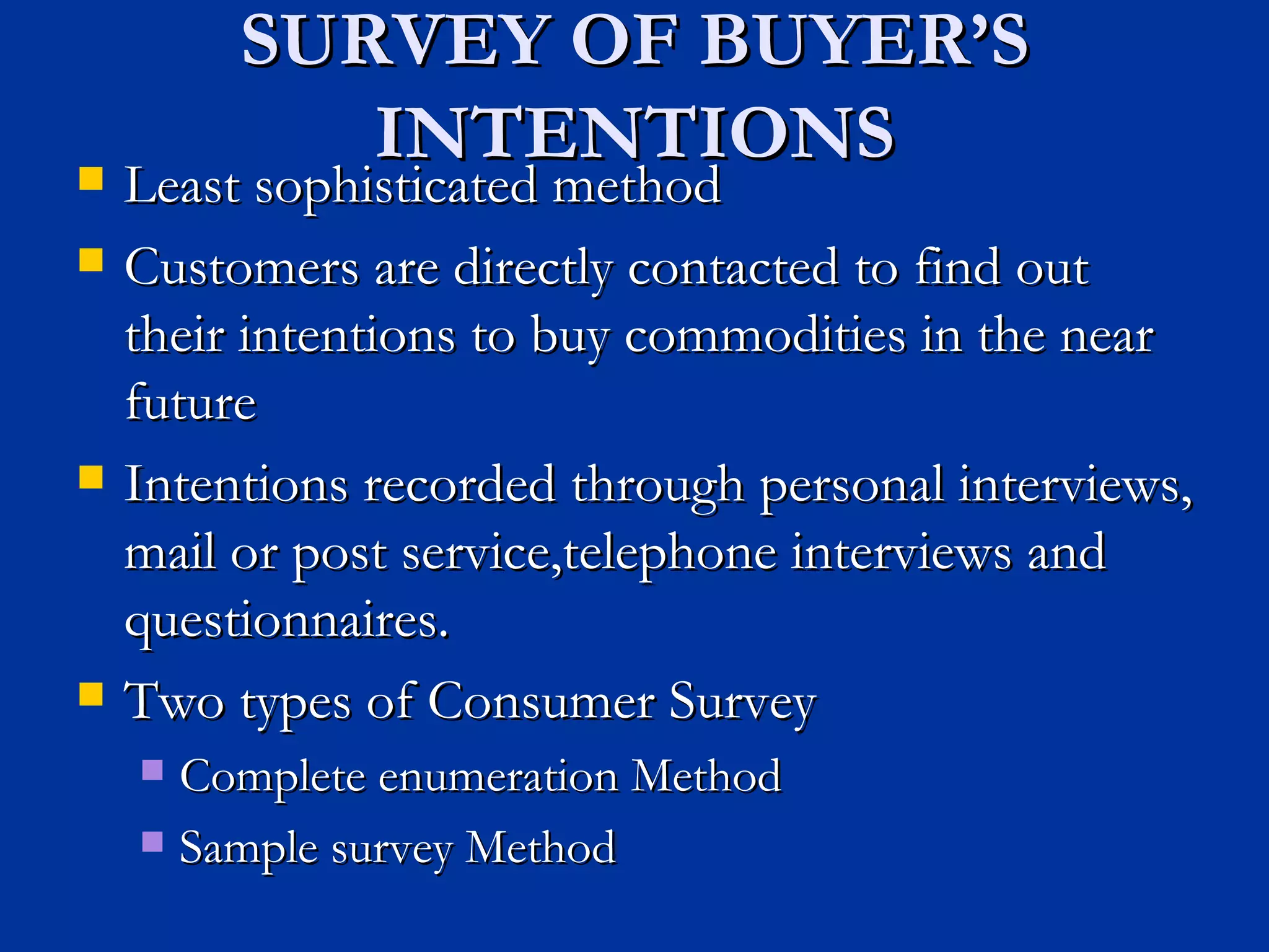 SURVEY OF BUYER’S INTENTIONS Least sophisticated method Customers are directly contacted to find out their intentions to buy commodities in the near future Intentions recorded through personal interviews, mail or post service,telephone interviews and questionnaires. Two types of Consumer Survey Complete enumeration Method Sample survey Method 