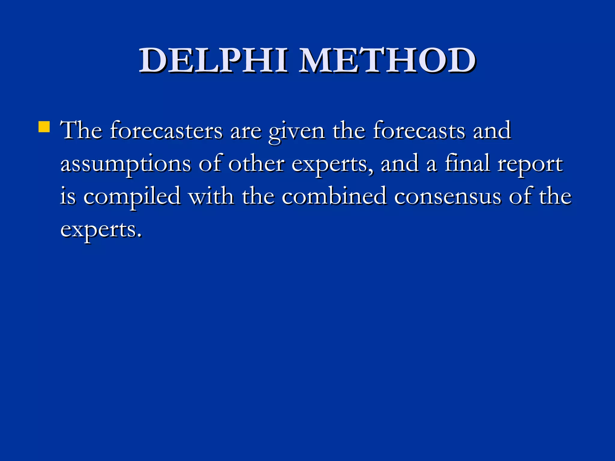 DELPHI METHOD The forecasters are given the forecasts and assumptions of other experts, and a final report is compiled with the combined consensus of the experts. 