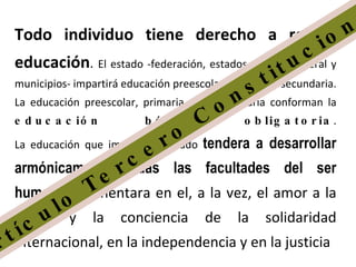 Todo individuo tiene derecho a recibir educación .  El estado -federación, estados, distrito federal y municipios- impartirá educación preescolar, primaria y secundaria. La educación preescolar, primaria y la secundaria conforman la  educación básica obligatoria . La educación que imparta el estado  tendera a desarrollar armónicamente todas las facultades del ser humano  y fomentara en el, a la vez, el amor a la patria y la conciencia de la solidaridad internacional, en la independencia y en la justicia  Artículo Tercero Constitucional 