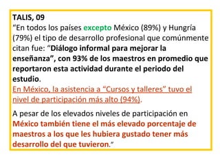 TALIS, 09 “ En todos los países  excepto  México (89%) y Hungría (79%) el tipo de desarrollo profesional que comúnmente citan fue: “ Diálogo informal para mejorar la enseñanza”, con 93% de los maestros en promedio que reportaron esta actividad durante el periodo del estudio .  En México, la asistencia a “Cursos y talleres” tuvo el nivel de participación más alto (94%) .   A pesar de los elevados niveles de participación en  México también tiene el más elevado porcentaje de maestros a los que les hubiera gustado tener más desarrollo del que tuvieron .”  