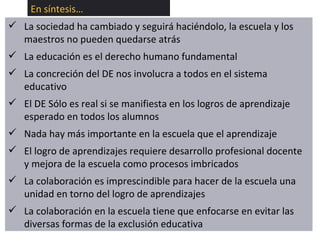 En síntesis… La sociedad ha cambiado y seguirá haciéndolo, la escuela y los maestros no pueden quedarse atrás La educación es el derecho humano fundamental La concreción del DE nos involucra a todos en el sistema educativo El DE Sólo es real si se manifiesta en los logros de aprendizaje esperado en todos los alumnos Nada hay más importante en la escuela que el aprendizaje El logro de aprendizajes requiere desarrollo profesional docente y mejora de la escuela como procesos imbricados La colaboración es imprescindible para hacer de la escuela una unidad en torno del logro de aprendizajes La colaboración en la escuela tiene que enfocarse en evitar las diversas formas de la exclusión educativa 