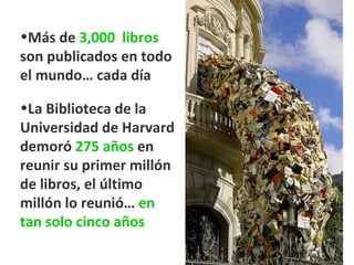 Más de  3,000  libros  son publicados en todo el mundo… cada día La Biblioteca de la Universidad de Harvard demoró  275 años  en reunir su primer millón de libros, el último millón lo reunió…  en tan solo cinco años 