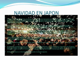 NAVIDAD EN JAPON
 La Navidad en Japón se celebra de forma un poco distinta a como lo hacen en otros paises y algunas tradiciones de la época son
únicas de la tierra del sol naciente. Una de estas y quizas de las mas importantes es la del famoso pastel de navidad, el cual no
puede faltar en las celebraciones de Noche Buena. El mismo consiste un glorioso bizcocho de base esponjosa recubierto en nata
batida blanca con un toppin de jugosas fresas y uno que otro pedacito de chocolate para adornar. Nada especial pero muy
significativo de las fiestas. ^^
 La Navidad fue introducida en Japón por misioneros cristianos, y por muchos años solo las personas que lo celebraban eran
aquellas que se habian vuelto a la fe cristiana. Pero hoy en día, la temporada navideña en Japón esta llena de significado, más
allá del que le da la fe cristiana, y es observada universalmente y celebrada.
 La historia del Niño Jesus nacido en un pesebre fascina hasta a las niñas más pequeñas de Japón, pues adoran cualquier cosa que
tenga que ver con bebés. En la escena de la Natividad conocen por primara vez lo que es una cuna por el pesebre, pues los bebés
japoneses no suelen dormir en una. Muchas costumbres occidentales que se observan en Navidad han sido adoptadas por los
japoneses.
 Aparte de intercambiar regalos, comer pavo el día de Navidad, e incluso montar arboles de Navidad en las casas y comunidad.
Decoran casas con luces, guildarnas y muérdago. En algunas hogares hasta se puede escuchar familia y amigos celebrando
juntos mientras cantan villancicos de Navidad alegremente.
 Los arboles de Navidad los decoran con bolas, dulces, campanas, lazos y demas adornos alusivos a la epoca y a la misma cultura
japonesa.
 En Japón hay un deidad conocido como Hoteiosho, que se asemeja bastante a nuestro Santa Claus o Papá Noel como le quieran
llamar. A Hoteisho siempre lo ilustran como un anciano bondadoso, que carga un saco enorme de regalos. Se dice que tiene ojos
detras de su cabeza, así que se le recomienda a los niños que se porten bien aunque el anciano que todo lo ve no este cerca.
 El Día de Año Nuevo es el día más impotante de todo el calendario Japonés.
 
