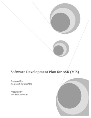  
Software Development Plan for ASK (MIS)
Prepared for
Ain o Salish Kendra (ASK)
Prepared by
Md. Nasiruddin Juel
 