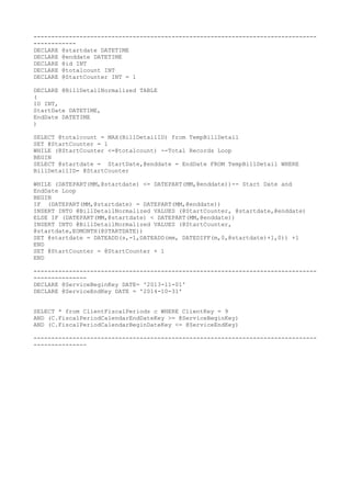 --------------------------------------------------------------------------------
------------
DECLARE @startdate DATETIME
DECLARE @enddate DATETIME
DECLARE @id INT
DECLARE @totalcount INT
DECLARE @StartCounter INT = 1
DECLARE @BillDetailNormalized TABLE
(
ID INT,
StartDate DATETIME,
EndDate DATETIME
)
SELECT @totalcount = MAX(BillDetailID) from TempBillDetail
SET @StartCounter = 1
WHILE (@StartCounter <=@totalcount) --Total Records Loop
BEGIN
SELECT @startdate = StartDate,@enddate = EndDate FROM TempBillDetail WHERE
BillDetailID= @StartCounter
WHILE (DATEPART(MM,@startdate) <= DATEPART(MM,@enddate))-- Start Date and
EndDate Loop
BEGIN
IF (DATEPART(MM,@startdate) = DATEPART(MM,@enddate))
INSERT INTO @BillDetailNormalized VALUES (@StartCounter, @startdate,@enddate)
ELSE IF (DATEPART(MM,@startdate) < DATEPART(MM,@enddate))
INSERT INTO @BillDetailNormalized VALUES (@StartCounter,
@startdate,EOMONTH(@STARTDATE))
SET @startdate = DATEADD(s,-1,DATEADD(mm, DATEDIFF(m,0,@startdate)+1,0)) +1
END
SET @StartCounter = @StartCounter + 1
END
--------------------------------------------------------------------------------
---------------
DECLARE @ServiceBeginKey DATE= '2013-11-01'
DECLARE @ServiceEndKey DATE = '2014-10-31'
SELECT * from ClientFiscalPeriods c WHERE ClientKey = 9
AND (C.FiscalPeriodCalendarEndDateKey >= @ServiceBeginKey)
AND (C.FiscalPeriodCalendarBeginDateKey <= @ServiceEndKey)
--------------------------------------------------------------------------------
---------------
 