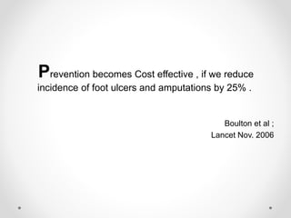 Prevention becomes Cost effective , if we reduce
incidence of foot ulcers and amputations by 25% .
Boulton et al ;
Lancet Nov. 2006
 