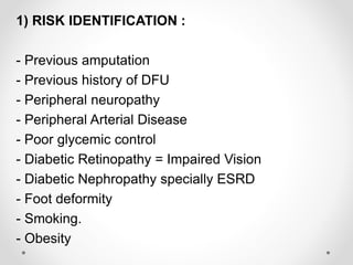 :1) RISK IDENTIFICATION
- Previous amputation
- Previous history of DFU
- Peripheral neuropathy
- Peripheral Arterial Disease
- Poor glycemic control
- Diabetic Retinopathy = Impaired Vision
- Diabetic Nephropathy specially ESRD
- Foot deformity
- Smoking.
- Obesity
 