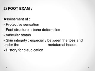 2) FOOT EXAM :
Assessment of :
- Protective sensation
bone deformities:- Foot structure
- Vascular status
- Skin integrity : especially between the toes and
under the metatarsal heads.
- History for claudication
 