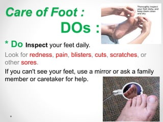 Care of Foot :
DOs :
* Do Inspect your feet daily.
Look for redness, pain, blisters, cuts, scratches, or
other sores.
If you can't see your feet, use a mirror or ask a family
member or caretaker for help.
 