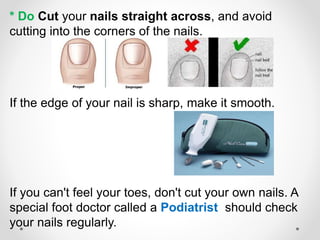 * Do Cut your nails straight across, and avoid
cutting into the corners of the nails.
If the edge of your nail is sharp, make it smooth.
If you can't feel your toes, don't cut your own nails. A
special foot doctor called a Podiatrist should check
your nails regularly.
 