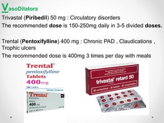 VasoDilators
Trivastal (Piribedil) 50 mg : Circulatory disorders
The recommended dose is 150-250mg daily in 3-5 divided doses.
Trental (Pentoxifylline) 400 mg : Chronic PAD , Claudications ,
Trophic ulcers
The recommended dose is 400mg 3 times per day with meals
 