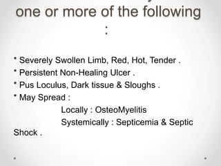 one or more of the following
:
* Severely Swollen Limb, Red, Hot, Tender .
* Persistent Non-Healing Ulcer .
* Pus Loculus, Dark tissue & Sloughs .
* May Spread :
Locally : OsteoMyelitis
Systemically : Septicemia & Septic
Shock .
 