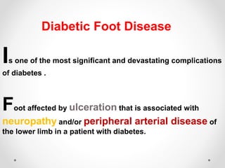 Is one of the most significant and devastating complications
of diabetes .
Foot affected by ulceration that is associated with
neuropathy and/or peripheral arterial disease of
the lower limb in a patient with diabetes.
Diabetic Foot Disease
 
