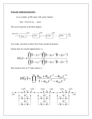 CASCADE FORM REALIZATION:
Let us consider an IIR system with system function –
H(z) = H1(z) H2 (z) … Hk(z)
This can be represent as the block diagram –
Now realize each Hk(z) in direct form II and cascade all structures.
General form for cascade implementation is -
More practical form in 2nd order systems is –
 
    
    











 21
21
1
11
1
1
1
11
1
1
111
111
N
k
kk
N
k
k
M
k
kk
M
k
k
zdzdzc
zgzgzf
AzH
  





1
1
2
2
1
1
2
2
1
10
1
M
k kk
kkk
zaza
zbzbb
zH
 