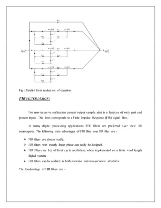Fig : Parallel form realization of equation
FIR FILTER DESIGN:
For non-recursive realization current output sample y(n) is a function of only past and
present inputs. This form corresponds to a Finite Impulse Response (FIR) digital filter.
In many digital processing applications FIR filters are preferred over their IIR
counterparts. The following main advantages of FIR filter over IIR filter are -
 FIR filters are always stable.
 FIR filters with exactly linear phase can easily be designed.
 FIR filters are free of limit cycle oscillation, when implemented on a finite word length
digital system.
 FIR filters can be realized in both recursive and non-recursive structures.
The disadvantage of FIR filters are –
 