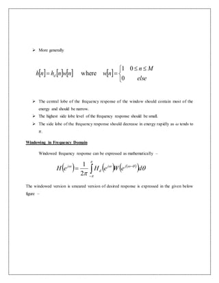  More generally
 The central lobe of the frequency response of the window should contain most of the
energy and should be narrow.
 The highest side lobe level of the frequency response should be small.
 The side lobe of the frequency response should decrease in energy rapidly as 𝜔 tends to
𝜋.
Windowing in Frequency Domain
Windowed frequency response can be expressed as mathematically –
The windowed version is smeared version of desired response is expressed in the given below
figure –
       


 

else
Mn
nwnwnhnh d
0
01
where
     
  





deWeHeH jj
d
j 


2
1
 