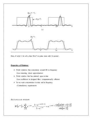 Here, if w[n]=1 for all n, then W(ej) is pulse train with 2 period .
Properties of Windows:
 Prefer windows that concentrate around DC in frequency
-Less smearing, closer approximation
 Prefer window that has minimal span in time
-Less coefficient in designed filter, computationally efficient
 So we want concentration in time and in frequency
- Contradictory requirements
RECTANGULAR WINDOW:
 
 
  
 2/sin
2/1sin
1
1 2/
1
0 



 



 





M
e
e
e
eeW Mj
j
MjM
n
njj
 