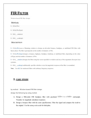 FIR FILTER
Window-based FIR filter design
SYNTAX
b = fir1(n,Wn)
b = fir1(n,Wn,ftype)
b = fir1(___,window)
b = fir1(___,scaleopt)
DESCRIPTION
b = fir1(n,Wn) uses a Hamming window to design an nth-order lowpass, bandpass, or multiband FIR filter with
linear phase.The filter type depends on the number of elements of Wn.
b = fir1(n,Wn,ftype) designs a lowpass, highpass, bandpass, bandstop, or multiband filter, depending on the value
of ftype and the number of elements of Wn.
b = fir1(___,window) designs the filter using the vector specified in window and any of the arguments from previous
syntaxes.
b = fir1(___,scaleopt) additionally specifies whether or not the magnitude response ofthe filter is normalized.
Note: Use fir2 for windowed filters with arbitrary frequency response.
5. CASE STUDY
by method Window-based FIR filter design
design the following by using matlab
A. Design a 48th-order FIR bandpass filter with passband rad/sample.
Visualize its magnitude and phase responses.
B. Design a lowpass filter with the same specifications. Filter the signal and compare the result to
the original. Use the same y-axis scale for both plots.
 