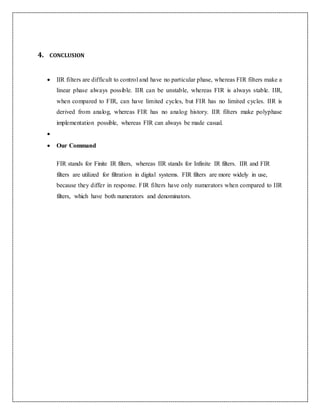 4. CONCLUSION
 IIR filters are difficult to control and have no particular phase, whereas FIR filters make a
linear phase always possible. IIR can be unstable, whereas FIR is always stable. IIR,
when compared to FIR, can have limited cycles, but FIR has no limited cycles. IIR is
derived from analog, whereas FIR has no analog history. IIR filters make polyphase
implementation possible, whereas FIR can always be made casual.

 Our Command
FIR stands for Finite IR filters, whereas IIR stands for Infinite IR filters. IIR and FIR
filters are utilized for filtration in digital systems. FIR filters are more widely in use,
because they differ in response. FIR filters have only numerators when compared to IIR
filters, which have both numerators and denominators.
 