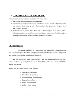 3. THE DESIGN OF A DIGITAL FILTER.
THE DESIGN OF A DIGITAL FILTER IS CARRIED OUT IN THREE STEPS:
1. specifications: they are determined by the applications
2. approximations: once the specification are defined, we use various concepts and mathematics that
we studied so far to come up with a filter description that approximates the given set of
specifications. (in detail)
3. implementation: the product of the above step is a filter description in the form of either a
difference equation, or a system function h(z), or an impulse response h(n). from this description
we implement the filter in hardware or through software on a computer.
IIR FILTER DESIGN:
For recursive realization the current output y(n) is a function of past outputs and
past and present inputs. This form corresponds to an Infinite Impulse Response (IIR) digital
filter. In this section we will discuss type of realization.
IIR filter do not have linear phase response. These filter are easily realized recursively
and are less flexibility, usually limited to specific kind of filters. The round off noise of IIR filter
is more than FIR filter.
IIR filter can be realized in many forms. They are
o Direct form – I realization,
o Direct form – II realization,
o Transposed direct form realization,
o Cascade form realization
o Parallel form realization
o Lattice – ladder structure
 