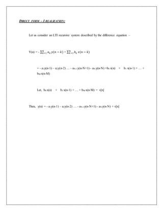 DIRECT FORM – I REALIZATION:
Let us consider an LTI recursive system described by the difference equation –
Y(n) = - ∑ 𝑎 𝑘
𝑁
𝑘=1 𝑦(𝑛 − 𝑘) + ∑ 𝑏 𝑘
𝑁
𝑘=1 𝑥(𝑛 − 𝑘)
= - a1y(n-1) – a2y(n-2) … - aN-1y(n-N+1) - aN y(n-N) +b0 x(n) + b1 x(n-1) + … +
bM x(n-M)
Let, b0 x(n) + b1 x(n-1) + … + bM x(n-M) = v[n]
Then, y(n) = - a1y(n-1) – a2y(n-2) … - aN-1y(n-N+1) - aN y(n-N) + v[n]
 