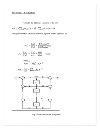 Direct form – II realization:
Consider the difference equation of the form
Y(n) = - ∑ 𝑎 𝑘
𝑁
𝑘=1 𝑦(𝑛 − 𝑘) + ∑ 𝑏𝑘
𝑁
𝑘=1 𝑥(𝑛 − 𝑘)
The system function of above difference equation can be expressed as
H(z) =
𝑌(𝑧)
𝑋(𝑧)
=
∑ 𝑏 𝑘 𝑧−𝑘𝑁
𝑘=0
1+∑ 𝑎 𝑘 𝑧−𝑘𝑁
𝑘=1
Let,
𝑌(𝑧)
𝑋( 𝑧)
=
𝑌(𝑧)
𝑤(𝑧)
*
𝑤(𝑧)
𝑋(𝑧)
where,
𝑤(𝑧)
𝑋(𝑧)
=
1
1+∑ 𝑎 𝑘 𝑧−𝑘𝑁
𝑘=1
And,
𝑌(𝑧)
𝑤(𝑧)
= ∑ 𝑏 𝑘 𝑧−𝑘𝑁
𝑘=0
Fig : direct II realization of equation
 