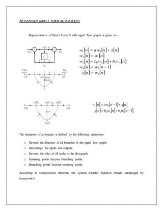 TRANSPOSED DIRECT FORM REALIZATION:
Representation of Direct Form II with signal flow graphs is given as –
The transpose of a structure is defined by the following operations:
o Reverse the direction of all branches in the signal flow graph.
o Interchange the inputs and outputs.
o Reverse the roles of all nodes in the flowgraph.
o Summing points become branching points.
o Brunching points become summing points.
According to transposition theorem, the system transfer function remain unchanged by
transposition.
     
   
     
   
   nwny
nwnw
nwbnwbnw
nwnw
nxnawnw
3
24
41203
12
41
1





     
     1
1
1110
11


nwbnwbny
nxnawnw
 