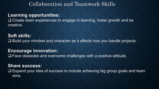 Collaboration and Teamwork Skills
Learning opportunities:
 Create team experiences to engage in learning, foster growth and be
creative.
Soft skills:
 Build your mindset and character as it affects how you handle projects.
Encourage innovation:
 Face obstacles and overcome challenges with a positive attitude.
Share success:
 Expand your idea of success to include achieving big group goals and team
wins.
 
