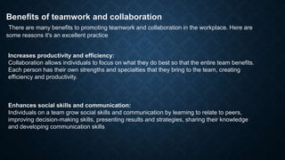 Benefits of teamwork and collaboration
There are many benefits to promoting teamwork and collaboration in the workplace. Here are
some reasons it's an excellent practice
Increases productivity and efficiency:
Collaboration allows individuals to focus on what they do best so that the entire team benefits.
Each person has their own strengths and specialties that they bring to the team, creating
efficiency and productivity.
Enhances social skills and communication:
Individuals on a team grow social skills and communication by learning to relate to peers,
improving decision-making skills, presenting results and strategies, sharing their knowledge
and developing communication skills
 