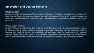 Innovation and Design Thinking
What is design?
Design or making is the process of turning ideas into things. In this design process there is a vision or an
idea, it can be figured out by some drawings work with fabrications of crafts and if everything worked out
right then it be materialized. So, there is a direct correspondence between ideas, drawings, and finished
products.
What is Design Thinking?
Design thinking is a methodology that designers use to brainstorm and solve complex problems related
to Designing. It is a human- centered approach to innovation that draws from the designer’s toolkit to
integrate the needs of people, the possibilities of technology, and the requirements for business
success. Design thinking is a blend of logic, powerful imagination, systematic reasoning and intuition to
bring to generate the ideas that consist to solve the problems of the clients with desirable outcomes.
 