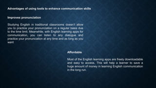 Advantages of using tools to enhance communication skills
Improves pronunciation
Studying English in traditional classrooms doesn’t allow
you to practice your pronunciation on a regular basis due
to the time limit. Meanwhile, with English learning apps for
communication, you can listen to any dialogue and
practice your pronunciation at any time and as long as you
want
Affordable
Most of the English learning apps are freely downloadable
and easy to access. This will help a learner to save a
huge amount of money in learning English communication
in the long run.
 